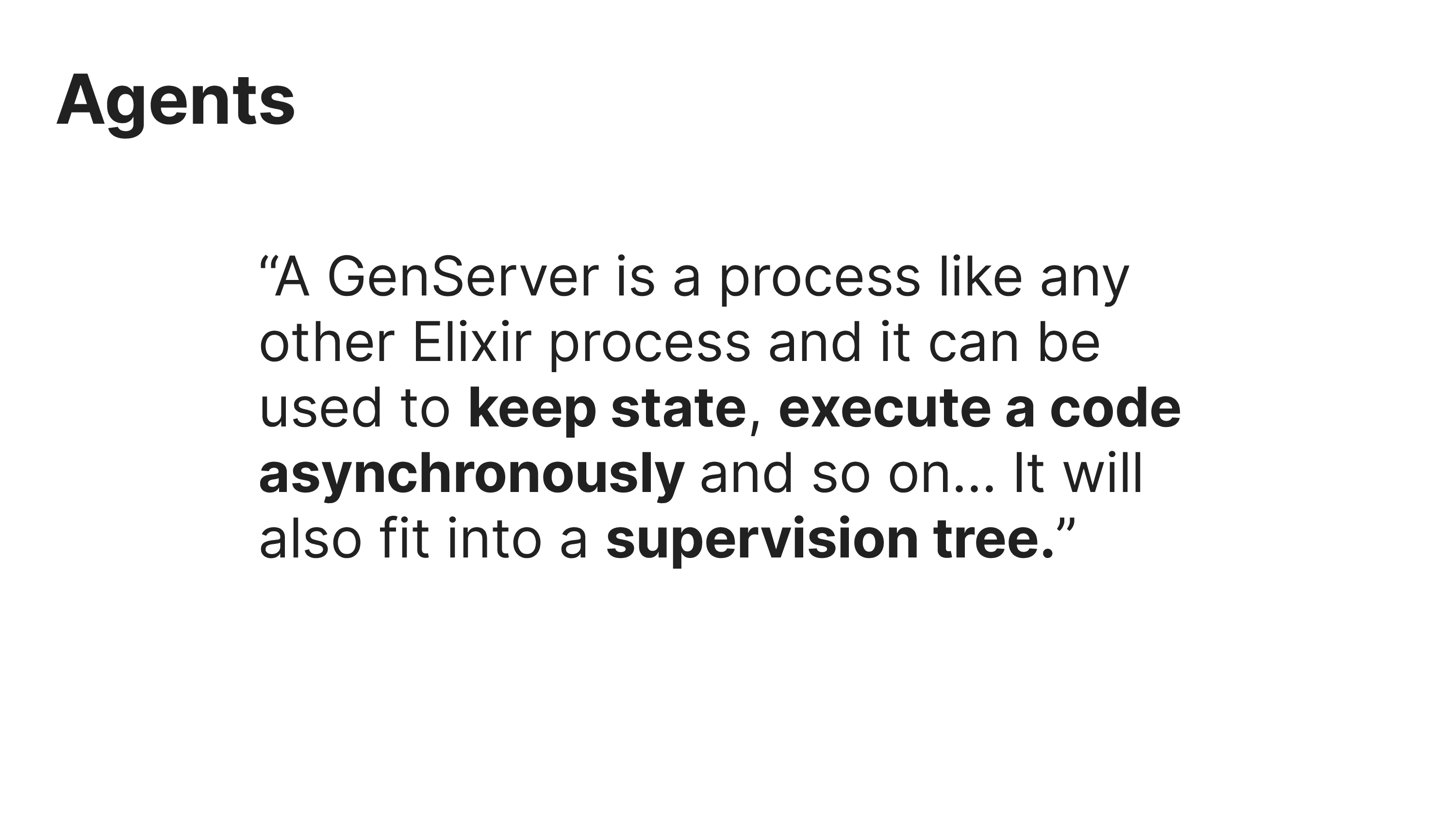 Agents
“A GenServer is a process like any
other Elixir process and it can be
used to keep state, execute a code
asynchronously and so on... It will
also fit into a supervision tree.”
