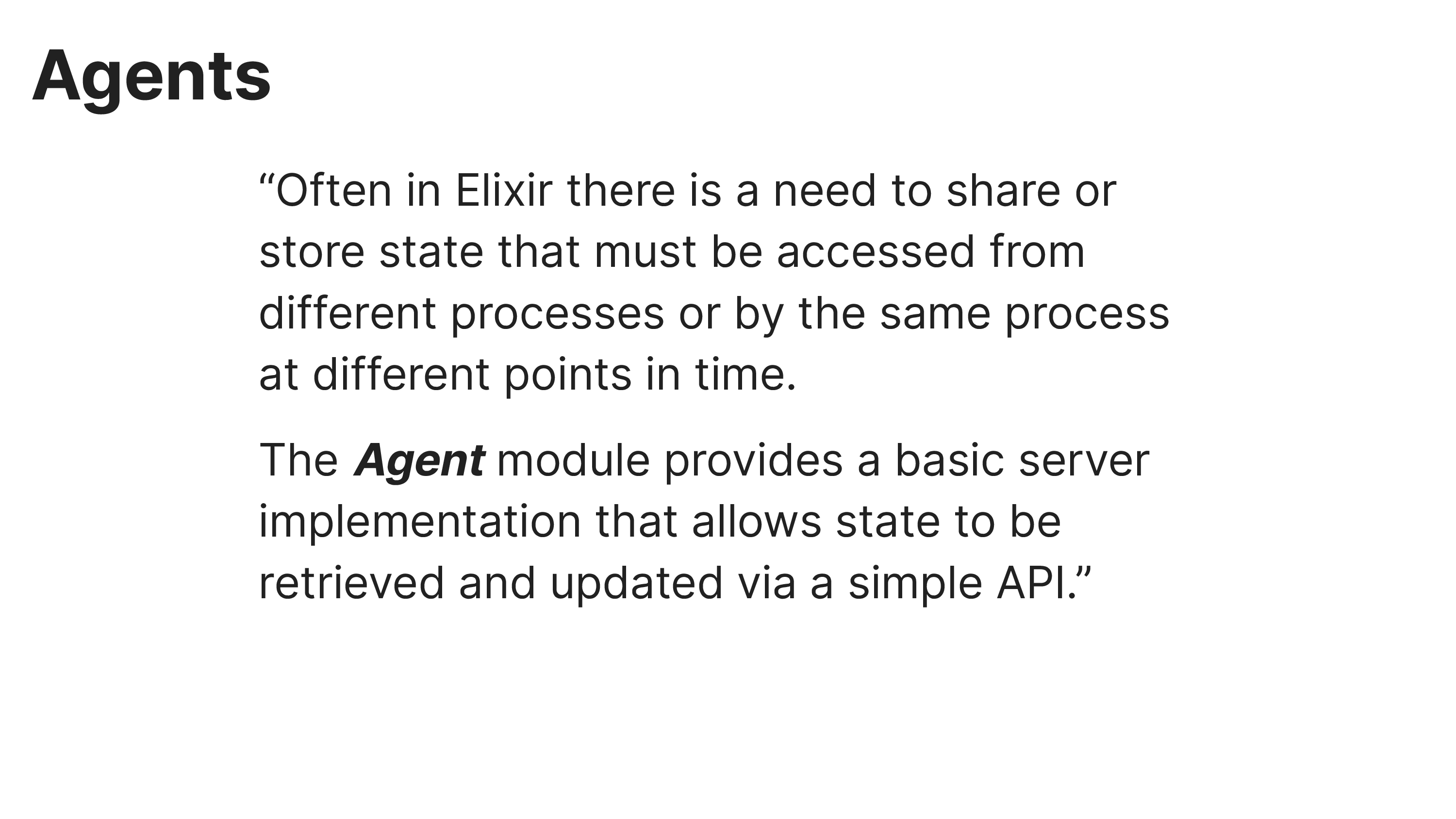 Agents
“Often in Elixir there is a need to share or
store state that must be accessed from
different processes or by the same process
at different points in time.
The Agent module provides a basic server
implementation that allows state to be
retrieved and updated via a simple API.”
