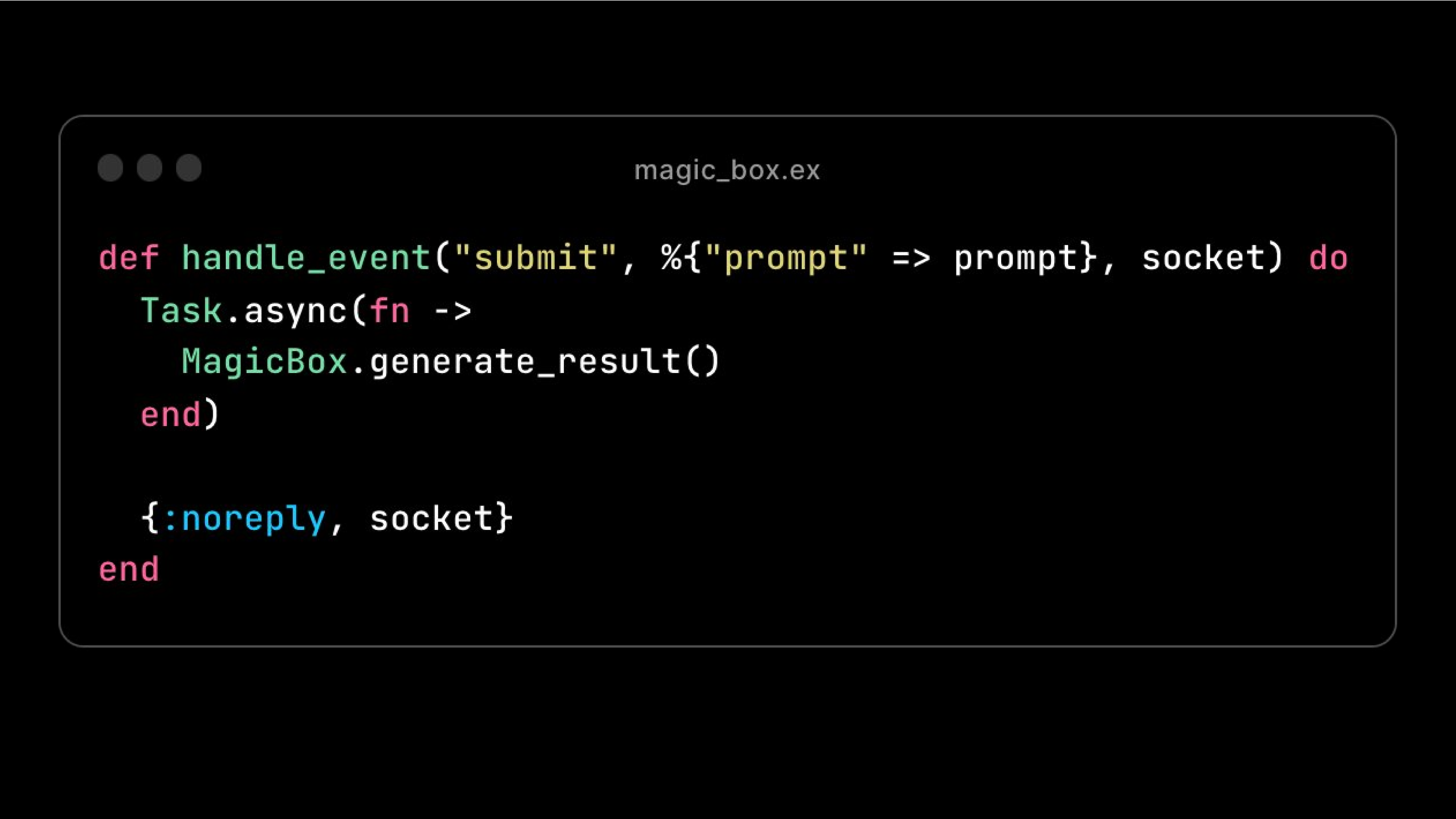 LI
def handle_event("submit", %{"prompt" => prompt}, socket) do
Task.async(fn ->
MagicBox.generate_result()
end)
{:noreply, socket}
LU
